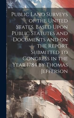 Cover image for Public Land Surveys of the United States. Based Upon Public Statutes and Documents and on the Report Submitted to Congress in the Year 1784 by Thomas Jefferson