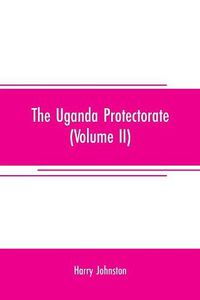 Cover image for The Uganda protectorate (Volume II); an attempt to give some description of the physical geography, botany, zoology, anthropology, languages and history of the territories under British protection in East Central Africa, between the Congo Free State and the Ri