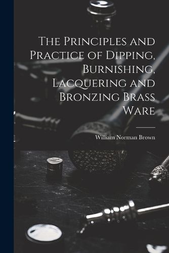 The Principles and Practice of Dipping, Burnishing, Lacquering and Bronzing Brass Ware