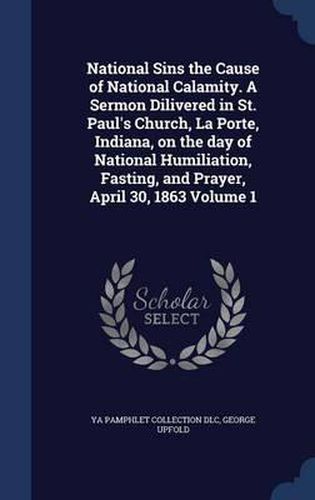 National Sins the Cause of National Calamity. a Sermon Dilivered in St. Paul's Church, La Porte, Indiana, on the Day of National Humiliation, Fasting, and Prayer, April 30, 1863; Volume 1