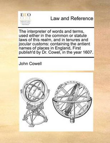 Cover image for The Interpreter of Words and Terms, Used Either in the Common or Statute Laws of This Realm, and in Tenures and Jocular Customs: Containing the Antient Names of Places in England, First Publish'd by Dr. Cowel, in the Year 1607.