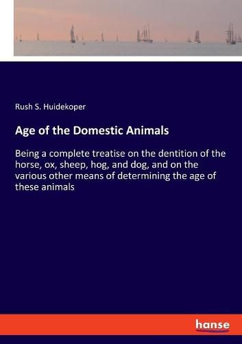 Cover image for Age of the Domestic Animals: Being a complete treatise on the dentition of the horse, ox, sheep, hog, and dog, and on the various other means of determining the age of these animals