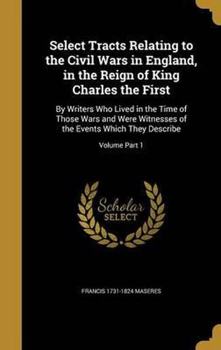 Select Tracts Relating to the Civil Wars in England, in the Reign of King Charles the First: By Writers Who Lived in the Time of Those Wars and Were Witnesses of the Events Which They Describe; Volume Part 1