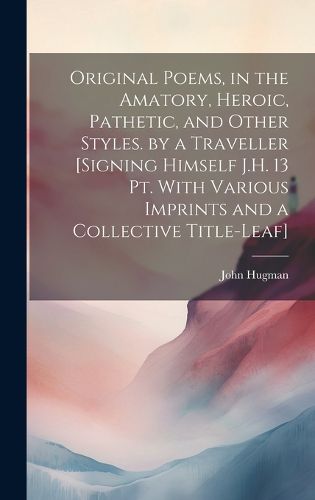 Cover image for Original Poems, in the Amatory, Heroic, Pathetic, and Other Styles. by a Traveller [Signing Himself J.H. 13 Pt. With Various Imprints and a Collective Title-Leaf]