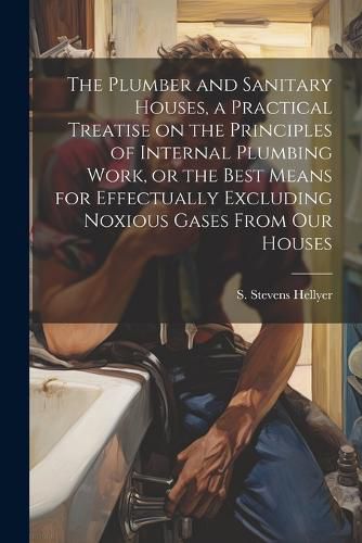 Cover image for The Plumber and Sanitary Houses, a Practical Treatise on the Principles of Internal Plumbing Work, or the Best Means for Effectually Excluding Noxious Gases From our Houses