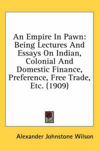 Cover image for An Empire in Pawn: Being Lectures and Essays on Indian, Colonial and Domestic Finance, Preference, Free Trade, Etc. (1909)
