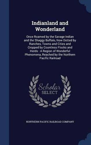 Cover image for Indianland and Wonderland: Once Roamed by the Savage Indian and the Shaggy Buffalo, Now Dotted by Ranches, Towns and Cities and Cropped by Countless Flocks and Herds: A Region of Wonderful Phenomena, Reached by the Northern Pacific Railroad