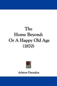 Cover image for The Home Beyond: Or A Happy Old Age (1870)