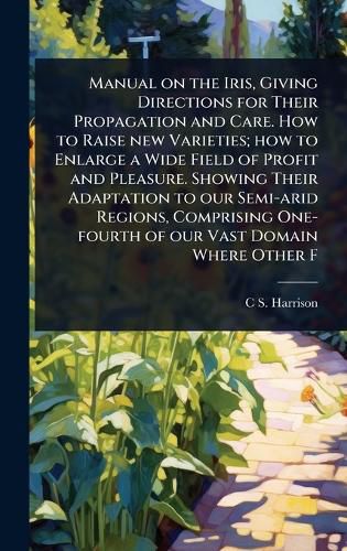 Cover image for Manual on the Iris, Giving Directions for Their Propagation and Care. How to Raise new Varieties; how to Enlarge a Wide Field of Profit and Pleasure. Showing Their Adaptation to our Semi-arid Regions, Comprising One-fourth of our Vast Domain Where Other F