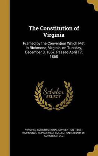 Cover image for The Constitution of Virginia: Framed by the Convention Which Met in Richmond, Virginia, on Tuesday, December 3, 1867, Passed April 17, 1868