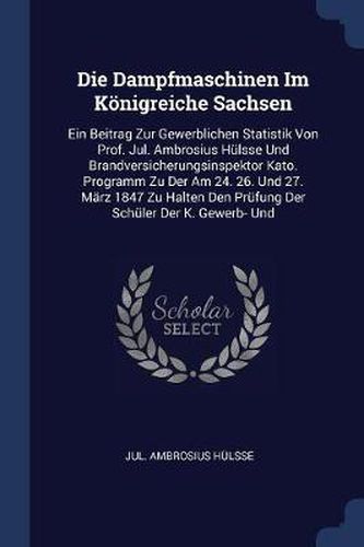 Die Dampfmaschinen Im K nigreiche Sachsen: Ein Beitrag Zur Gewerblichen Statistik Von Prof. Jul. Ambrosius H lsse Und Brandversicherungsinspektor Kato. Programm Zu Der Am 24. 26. Und 27. M rz 1847 Zu Halten Den PR fung Der Sch ler Der K. Gewerb- Und
