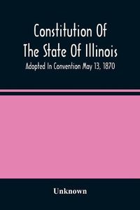 Cover image for Constitution Of The State Of Illinois: Adopted In Convention May 13, 1870; Ratified By The People July 2, 1870; In Force August 8, 1870; Amended In 1878, 1880, 1884, And 1886