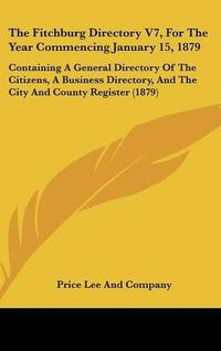 Cover image for The Fitchburg Directory V7, for the Year Commencing January 15, 1879: Containing a General Directory of the Citizens, a Business Directory, and the City and County Register (1879)