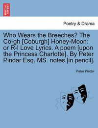 Cover image for Who Wears the Breeches? the Co-Gh [coburgh] Honey-Moon: Or R-L Love Lyrics. a Poem [upon the Princess Charlotte]. by Peter Pindar Esq. Ms. Notes [in Pencil].