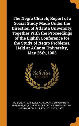 The Negro Church; Report of a Social Study Made Under the Direction of Atlanta University; Together with the Proceedings of the Eighth Conference for the Study of Negro Problems, Held at Atlanta University, May 26th, 1903