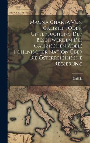 Cover image for Magna Charta Von Galizien, Oder, Untersuchung Der Beschwerden Des Galizischen Adels Pohlnischer Nation UEber Die OEsterreichische Regierung