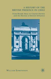 Cover image for A History of the British Presence in Chile: From Bloody Mary to Charles Darwin and the Decline of British Influence