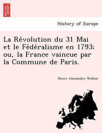 Cover image for La Re&#769;volution du 31 Mai et le Fe&#769;de&#769;ralisme en 1793; ou, la France vaincue par la Commune de Paris.