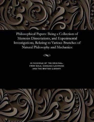 Philosophical Papers: Being a Collection of Memoirs Dissertations, and Experimental Investigations, Relating to Various Branches of Natural Philosophy and Mechanics: