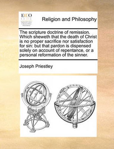 Cover image for The Scripture Doctrine of Remission. Which Sheweth That the Death of Christ Is No Proper Sacrifice Nor Satisfaction for Sin: But That Pardon Is Dispensed Solely on Account of Repentance, or a Personal Reformation of the Sinner.