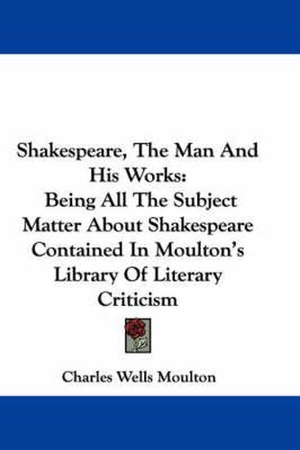 Cover image for Shakespeare, the Man and His Works: Being All the Subject Matter about Shakespeare Contained in Moulton's Library of Literary Criticism