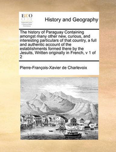 Cover image for The History of Paraguay Containing Amongst Many Other New, Curious, and Interesting Particulars of That Country, a Full and Authentic Account of the Establishments Formed There by the Jesuits, Written Originally in French, V 1 of 2