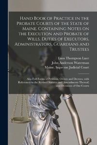 Cover image for Hand Book of Practice in the Probate Courts of the State of Maine. Containing Notes on the Execution and Probate of Wills, Duties of Executors, Administrators, Guardians and Trustees