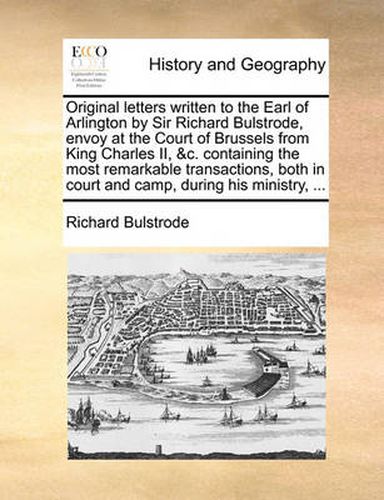 Cover image for Original Letters Written to the Earl of Arlington by Sir Richard Bulstrode, Envoy at the Court of Brussels from King Charles II, &C. Containing the Most Remarkable Transactions, Both in Court and Camp, During His Ministry, ...