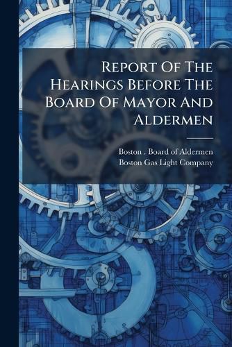 Cover image for Report of the Hearings Before the Board of Mayor and Aldermen: Upon the Remonstrances Against the South Gasometer, and the Extension of the Works of the Gas Company at the North End