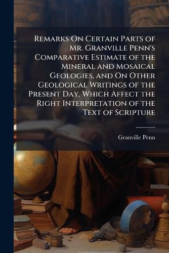 Cover image for Remarks On Certain Parts of Mr. Granville Penn's Comparative Estimate of the Mineral and Mosaical Geologies, and On Other Geological Writings of the Present Day, Which Affect the Right Interpretation of the Text of Scripture