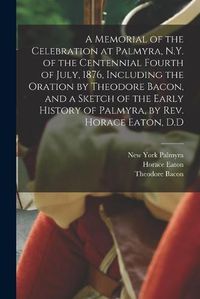 Cover image for A Memorial of the Celebration at Palmyra, N.Y. of the Centennial Fourth of July, 1876, Including the Oration by Theodore Bacon, and a Sketch of the Early History of Palmyra, by Rev. Horace Eaton, D.D