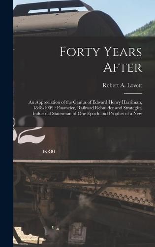 Forty Years After: an Appreciation of the Genius of Edward Henry Harriman, 1848-1909: Financier, Railroad Rebuilder and Strategist, Industrial Statesman of One Epoch and Prophet of a New