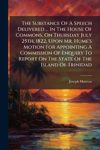 Cover image for The Substance Of A Speech Delivered ... In The House Of Commons, On Thursday July 25th, 1822, Upon Mr. Hume's Motion For Appointing A Commission Of Enquiry To Report On The State Of The Island Of Trinidad