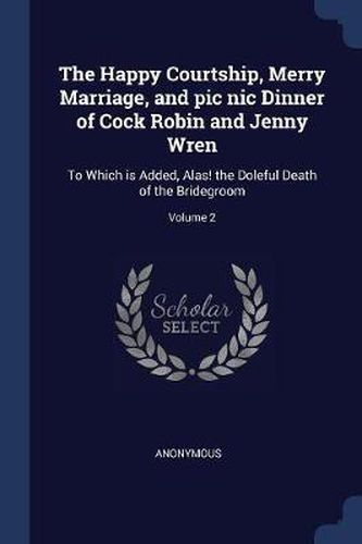 Cover image for The Happy Courtship, Merry Marriage, and PIC Nic Dinner of Cock Robin and Jenny Wren: To Which Is Added, Alas! the Doleful Death of the Bridegroom; Volume 2