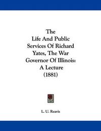 Cover image for The Life and Public Services of Richard Yates, the War Governor of Illinois: A Lecture (1881)
