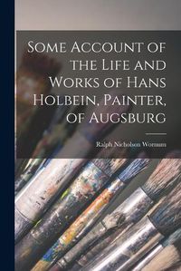 Cover image for Some Account of the Life and Works of Hans Holbein, Painter, of Augsburg