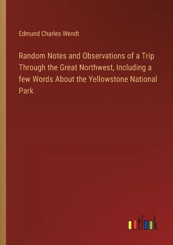 Random Notes and Observations of a Trip Through the Great Northwest, Including a few Words About the Yellowstone National Park