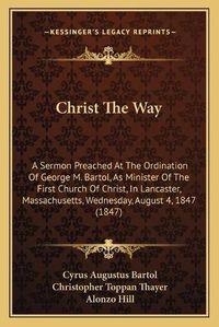 Cover image for Christ the Way: A Sermon Preached at the Ordination of George M. Bartol, as Minister of the First Church of Christ, in Lancaster, Massachusetts, Wednesday, August 4, 1847 (1847)