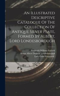 Cover image for An Illustrated Descriptive Catalogue Of The Collection Of Antique Silver Plate, Formed By Albert, Lord Londesborough