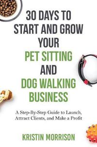 Cover image for 30 Days To Start and Grow Your Pet Sitting and Dog Walking Business: A Step-By-Step Guide to Launch, Attract Clients, and Make a Profit