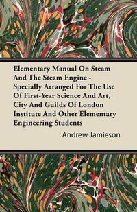 Cover image for Elementary Manual On Steam And The Steam Engine - Specially Arranged For The Use Of First-Year Science And Art, City And Guilds Of London Institute And Other Elementary Engineering Students