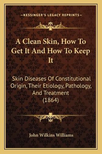 A Clean Skin, How to Get It and How to Keep It: Skin Diseases of Constitutional Origin, Their Etiology, Pathology, and Treatment (1864)