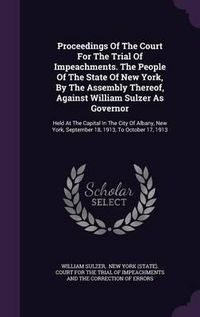 Cover image for Proceedings of the Court for the Trial of Impeachments. the People of the State of New York, by the Assembly Thereof, Against William Sulzer as Governor: Held at the Capital in the City of Albany, New York, September 18, 1913, to October 17, 1913