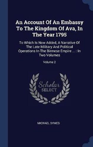 Cover image for An Account of an Embassy to the Kingdom of Ava, in the Year 1795: To Which Is Now Added, a Narrative of the Late Military and Political Operations in the Birmese Empire ...: In Two Volumes; Volume 2
