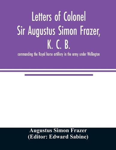 Letters of Colonel Sir Augustus Simon Frazer, K. C. B. commanding the Royal horse artillery in the army under Wellington. Written during the peninsular and Waterloo campaigns