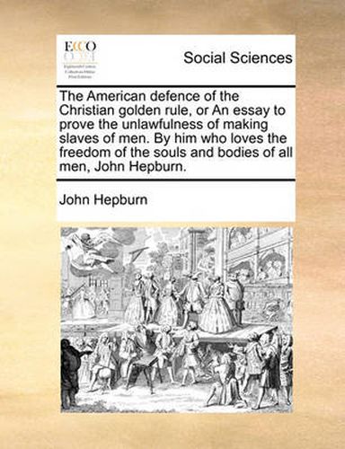 Cover image for The American Defence of the Christian Golden Rule, or an Essay to Prove the Unlawfulness of Making Slaves of Men. by Him Who Loves the Freedom of the Souls and Bodies of All Men, John Hepburn.