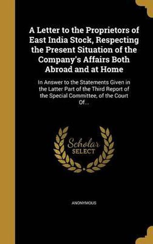 A Letter to the Proprietors of East India Stock, Respecting the Present Situation of the Company's Affairs Both Abroad and at Home: In Answer to the Statements Given in the Latter Part of the Third Report of the Special Committee, of the Court Of...