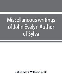 Cover image for Miscellaneous writings of John Evelyn Author of Sylva, or, A Discourse of Forest Trees; Memoirs Now first collected, with occasional notes