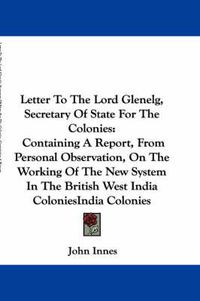 Cover image for Letter to the Lord Glenelg, Secretary of State for the Colonies: Containing a Report, from Personal Observation, on the Working of the New System in the British West India Colonies