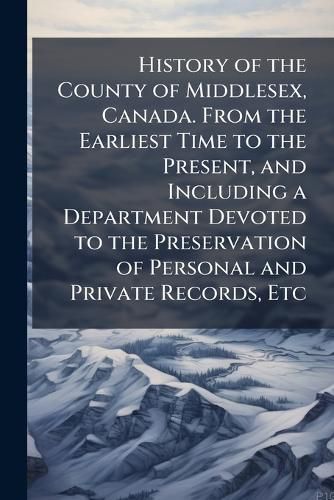 Cover image for History of the County of Middlesex, Canada. From the Earliest Time to the Present, and Including a Department Devoted to the Preservation of Personal and Private Records, Etc